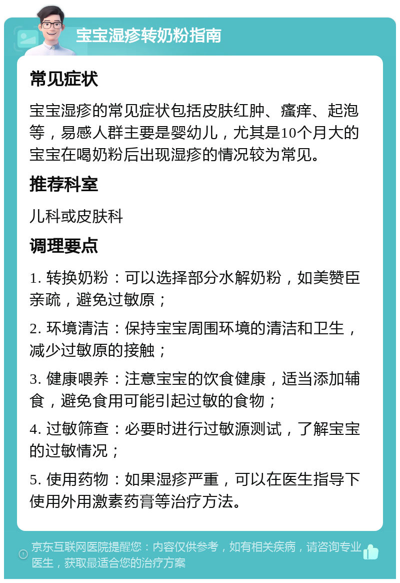 宝宝湿疹转奶粉指南 常见症状 宝宝湿疹的常见症状包括皮肤红肿、瘙痒、起泡等，易感人群主要是婴幼儿，尤其是10个月大的宝宝在喝奶粉后出现湿疹的情况较为常见。 推荐科室 儿科或皮肤科 调理要点 1. 转换奶粉：可以选择部分水解奶粉，如美赞臣亲疏，避免过敏原； 2. 环境清洁：保持宝宝周围环境的清洁和卫生，减少过敏原的接触； 3. 健康喂养：注意宝宝的饮食健康，适当添加辅食，避免食用可能引起过敏的食物； 4. 过敏筛查：必要时进行过敏源测试，了解宝宝的过敏情况； 5. 使用药物：如果湿疹严重，可以在医生指导下使用外用激素药膏等治疗方法。