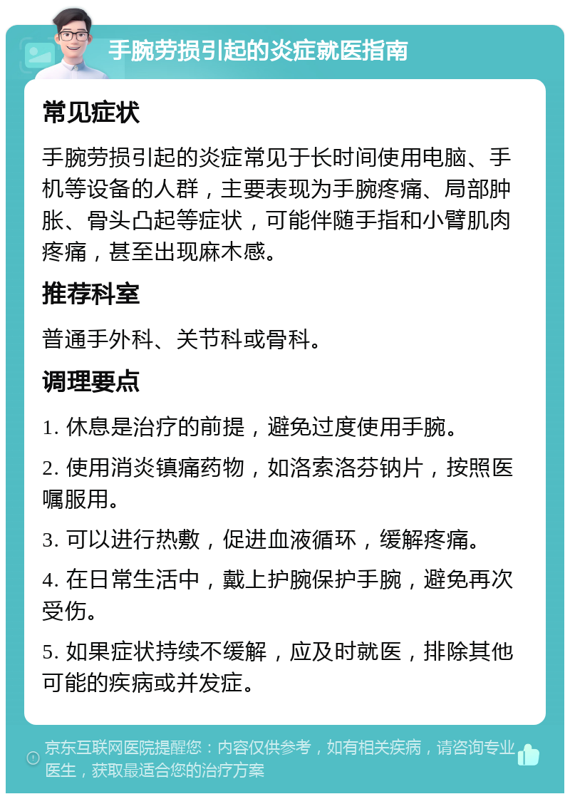 手腕劳损引起的炎症就医指南 常见症状 手腕劳损引起的炎症常见于长时间使用电脑、手机等设备的人群，主要表现为手腕疼痛、局部肿胀、骨头凸起等症状，可能伴随手指和小臂肌肉疼痛，甚至出现麻木感。 推荐科室 普通手外科、关节科或骨科。 调理要点 1. 休息是治疗的前提，避免过度使用手腕。 2. 使用消炎镇痛药物，如洛索洛芬钠片，按照医嘱服用。 3. 可以进行热敷，促进血液循环，缓解疼痛。 4. 在日常生活中，戴上护腕保护手腕，避免再次受伤。 5. 如果症状持续不缓解，应及时就医，排除其他可能的疾病或并发症。