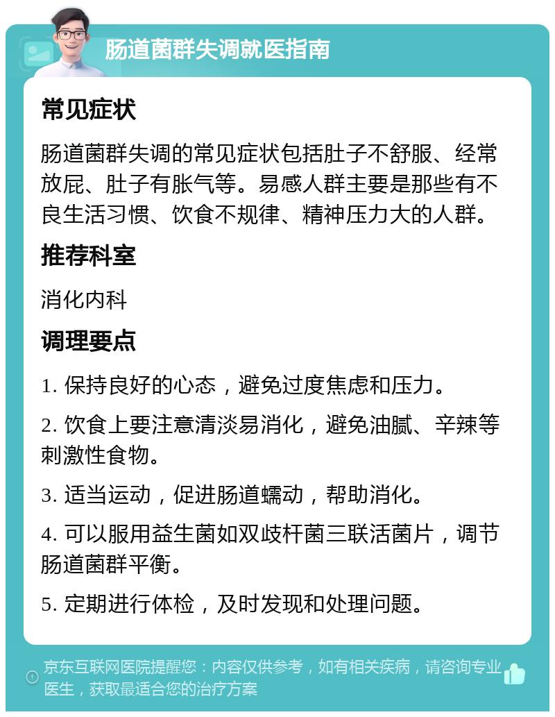 肠道菌群失调就医指南 常见症状 肠道菌群失调的常见症状包括肚子不舒服、经常放屁、肚子有胀气等。易感人群主要是那些有不良生活习惯、饮食不规律、精神压力大的人群。 推荐科室 消化内科 调理要点 1. 保持良好的心态，避免过度焦虑和压力。 2. 饮食上要注意清淡易消化，避免油腻、辛辣等刺激性食物。 3. 适当运动，促进肠道蠕动，帮助消化。 4. 可以服用益生菌如双歧杆菌三联活菌片，调节肠道菌群平衡。 5. 定期进行体检，及时发现和处理问题。