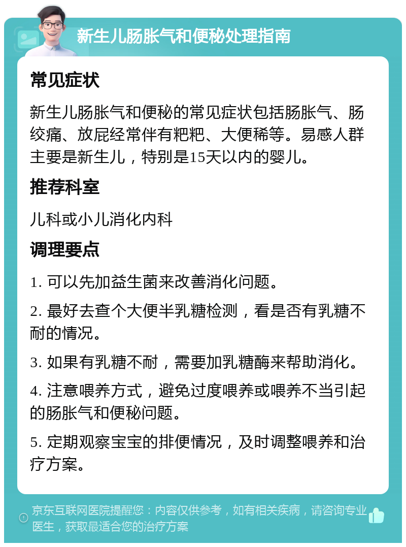 新生儿肠胀气和便秘处理指南 常见症状 新生儿肠胀气和便秘的常见症状包括肠胀气、肠绞痛、放屁经常伴有粑粑、大便稀等。易感人群主要是新生儿，特别是15天以内的婴儿。 推荐科室 儿科或小儿消化内科 调理要点 1. 可以先加益生菌来改善消化问题。 2. 最好去查个大便半乳糖检测，看是否有乳糖不耐的情况。 3. 如果有乳糖不耐，需要加乳糖酶来帮助消化。 4. 注意喂养方式，避免过度喂养或喂养不当引起的肠胀气和便秘问题。 5. 定期观察宝宝的排便情况，及时调整喂养和治疗方案。