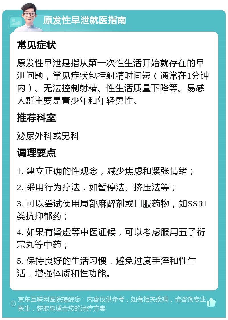 原发性早泄就医指南 常见症状 原发性早泄是指从第一次性生活开始就存在的早泄问题，常见症状包括射精时间短（通常在1分钟内）、无法控制射精、性生活质量下降等。易感人群主要是青少年和年轻男性。 推荐科室 泌尿外科或男科 调理要点 1. 建立正确的性观念，减少焦虑和紧张情绪； 2. 采用行为疗法，如暂停法、挤压法等； 3. 可以尝试使用局部麻醉剂或口服药物，如SSRI类抗抑郁药； 4. 如果有肾虚等中医证候，可以考虑服用五子衍宗丸等中药； 5. 保持良好的生活习惯，避免过度手淫和性生活，增强体质和性功能。