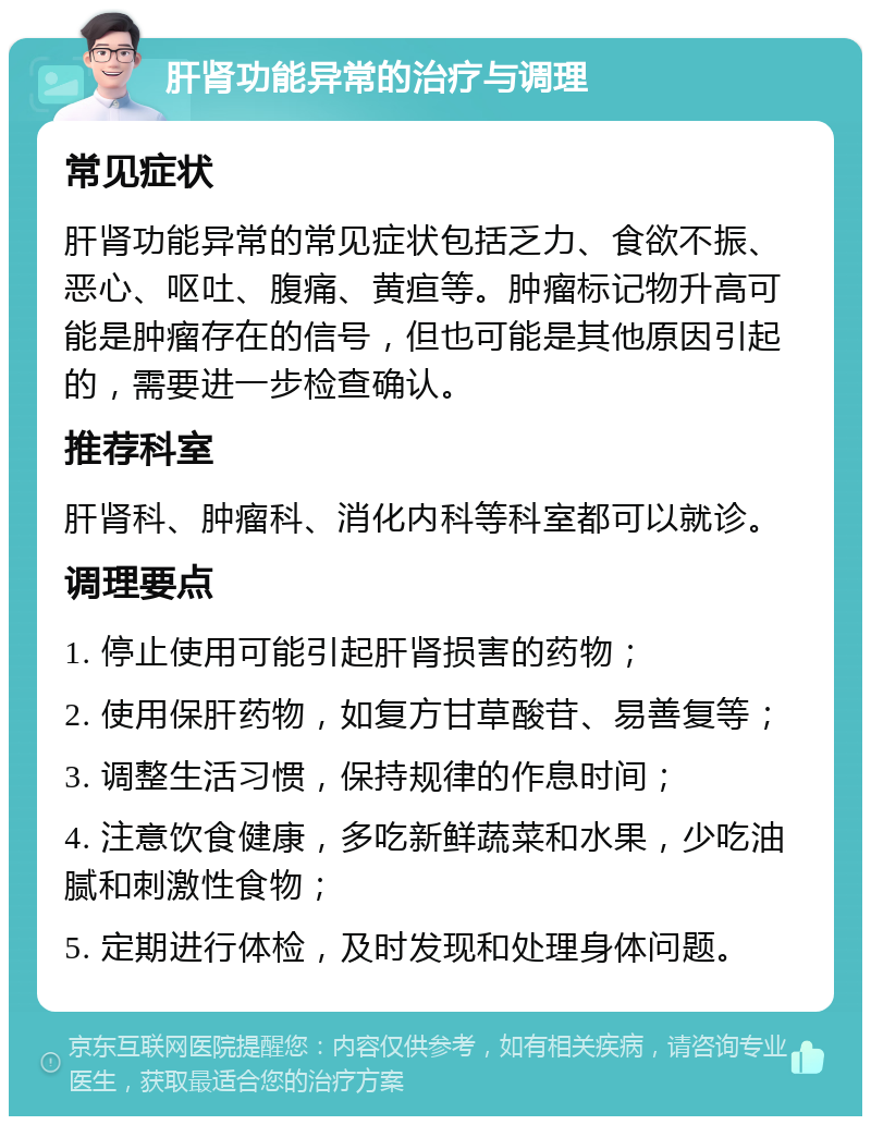 肝肾功能异常的治疗与调理 常见症状 肝肾功能异常的常见症状包括乏力、食欲不振、恶心、呕吐、腹痛、黄疸等。肿瘤标记物升高可能是肿瘤存在的信号，但也可能是其他原因引起的，需要进一步检查确认。 推荐科室 肝肾科、肿瘤科、消化内科等科室都可以就诊。 调理要点 1. 停止使用可能引起肝肾损害的药物； 2. 使用保肝药物，如复方甘草酸苷、易善复等； 3. 调整生活习惯，保持规律的作息时间； 4. 注意饮食健康，多吃新鲜蔬菜和水果，少吃油腻和刺激性食物； 5. 定期进行体检，及时发现和处理身体问题。