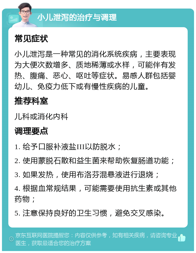 小儿泄泻的治疗与调理 常见症状 小儿泄泻是一种常见的消化系统疾病，主要表现为大便次数增多、质地稀薄或水样，可能伴有发热、腹痛、恶心、呕吐等症状。易感人群包括婴幼儿、免疫力低下或有慢性疾病的儿童。 推荐科室 儿科或消化内科 调理要点 1. 给予口服补液盐III以防脱水； 2. 使用蒙脱石散和益生菌来帮助恢复肠道功能； 3. 如果发热，使用布洛芬混悬液进行退烧； 4. 根据血常规结果，可能需要使用抗生素或其他药物； 5. 注意保持良好的卫生习惯，避免交叉感染。