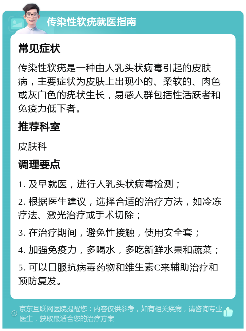 传染性软疣就医指南 常见症状 传染性软疣是一种由人乳头状病毒引起的皮肤病，主要症状为皮肤上出现小的、柔软的、肉色或灰白色的疣状生长，易感人群包括性活跃者和免疫力低下者。 推荐科室 皮肤科 调理要点 1. 及早就医，进行人乳头状病毒检测； 2. 根据医生建议，选择合适的治疗方法，如冷冻疗法、激光治疗或手术切除； 3. 在治疗期间，避免性接触，使用安全套； 4. 加强免疫力，多喝水，多吃新鲜水果和蔬菜； 5. 可以口服抗病毒药物和维生素C来辅助治疗和预防复发。