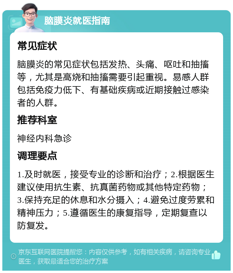 脑膜炎就医指南 常见症状 脑膜炎的常见症状包括发热、头痛、呕吐和抽搐等，尤其是高烧和抽搐需要引起重视。易感人群包括免疫力低下、有基础疾病或近期接触过感染者的人群。 推荐科室 神经内科急诊 调理要点 1.及时就医，接受专业的诊断和治疗；2.根据医生建议使用抗生素、抗真菌药物或其他特定药物；3.保持充足的休息和水分摄入；4.避免过度劳累和精神压力；5.遵循医生的康复指导，定期复查以防复发。