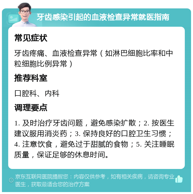 牙齿感染引起的血液检查异常就医指南 常见症状 牙齿疼痛、血液检查异常（如淋巴细胞比率和中粒细胞比例异常） 推荐科室 口腔科、内科 调理要点 1. 及时治疗牙齿问题，避免感染扩散；2. 按医生建议服用消炎药；3. 保持良好的口腔卫生习惯；4. 注意饮食，避免过于甜腻的食物；5. 关注睡眠质量，保证足够的休息时间。