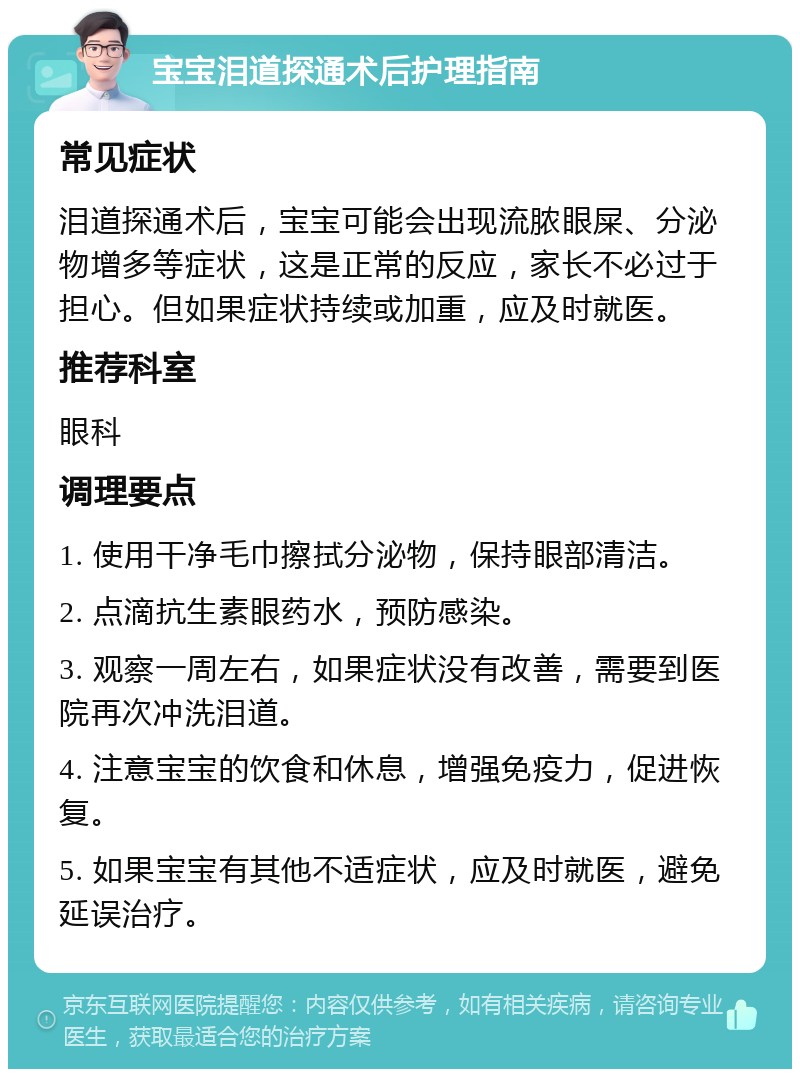 宝宝泪道探通术后护理指南 常见症状 泪道探通术后，宝宝可能会出现流脓眼屎、分泌物增多等症状，这是正常的反应，家长不必过于担心。但如果症状持续或加重，应及时就医。 推荐科室 眼科 调理要点 1. 使用干净毛巾擦拭分泌物，保持眼部清洁。 2. 点滴抗生素眼药水，预防感染。 3. 观察一周左右，如果症状没有改善，需要到医院再次冲洗泪道。 4. 注意宝宝的饮食和休息，增强免疫力，促进恢复。 5. 如果宝宝有其他不适症状，应及时就医，避免延误治疗。