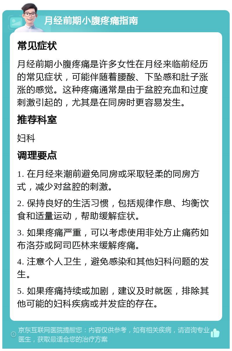 月经前期小腹疼痛指南 常见症状 月经前期小腹疼痛是许多女性在月经来临前经历的常见症状，可能伴随着腰酸、下坠感和肚子涨涨的感觉。这种疼痛通常是由于盆腔充血和过度刺激引起的，尤其是在同房时更容易发生。 推荐科室 妇科 调理要点 1. 在月经来潮前避免同房或采取轻柔的同房方式，减少对盆腔的刺激。 2. 保持良好的生活习惯，包括规律作息、均衡饮食和适量运动，帮助缓解症状。 3. 如果疼痛严重，可以考虑使用非处方止痛药如布洛芬或阿司匹林来缓解疼痛。 4. 注意个人卫生，避免感染和其他妇科问题的发生。 5. 如果疼痛持续或加剧，建议及时就医，排除其他可能的妇科疾病或并发症的存在。