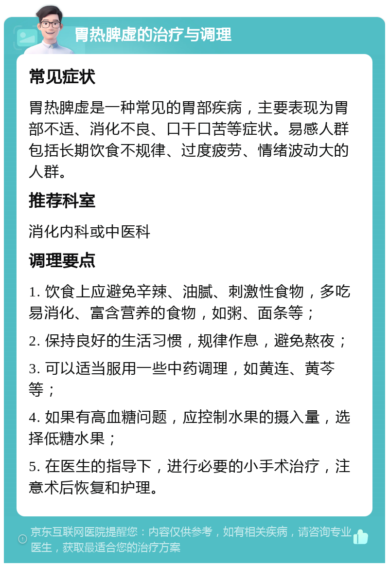 胃热脾虚的治疗与调理 常见症状 胃热脾虚是一种常见的胃部疾病，主要表现为胃部不适、消化不良、口干口苦等症状。易感人群包括长期饮食不规律、过度疲劳、情绪波动大的人群。 推荐科室 消化内科或中医科 调理要点 1. 饮食上应避免辛辣、油腻、刺激性食物，多吃易消化、富含营养的食物，如粥、面条等； 2. 保持良好的生活习惯，规律作息，避免熬夜； 3. 可以适当服用一些中药调理，如黄连、黄芩等； 4. 如果有高血糖问题，应控制水果的摄入量，选择低糖水果； 5. 在医生的指导下，进行必要的小手术治疗，注意术后恢复和护理。