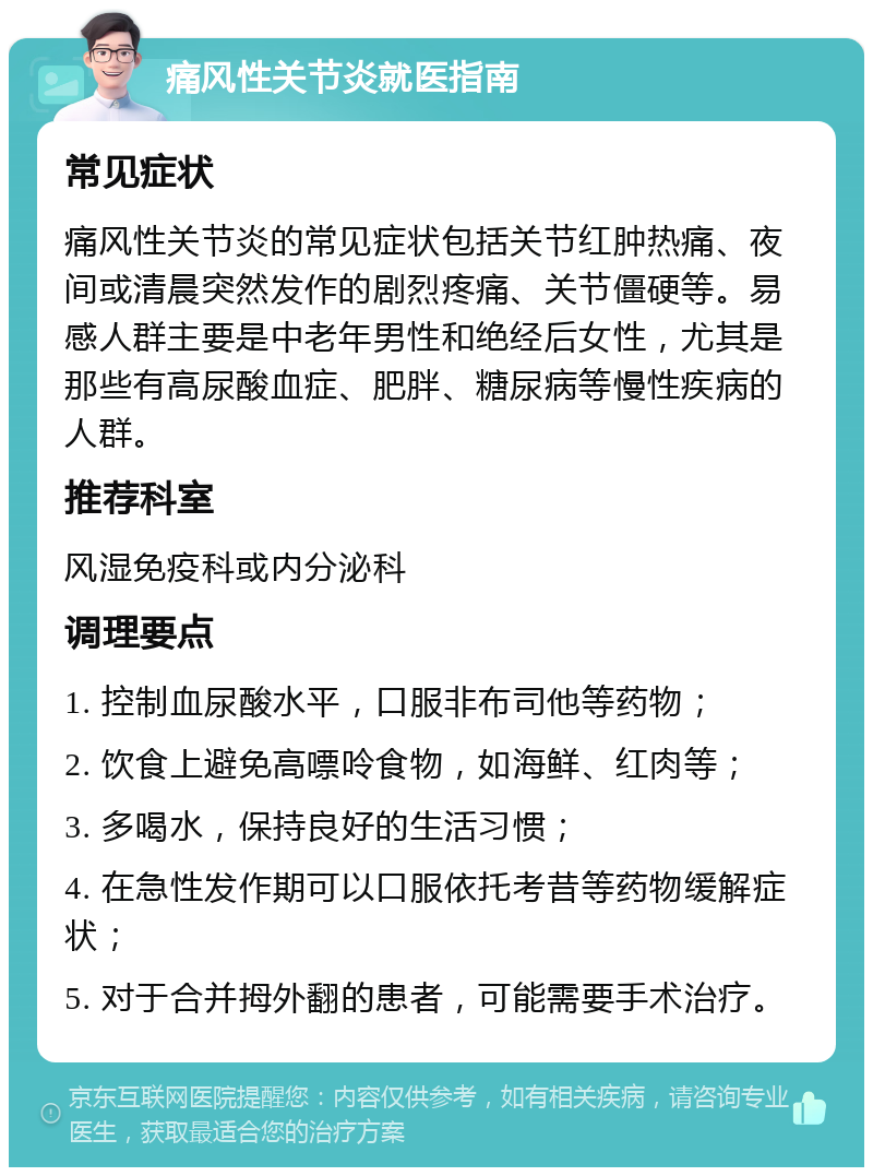 痛风性关节炎就医指南 常见症状 痛风性关节炎的常见症状包括关节红肿热痛、夜间或清晨突然发作的剧烈疼痛、关节僵硬等。易感人群主要是中老年男性和绝经后女性，尤其是那些有高尿酸血症、肥胖、糖尿病等慢性疾病的人群。 推荐科室 风湿免疫科或内分泌科 调理要点 1. 控制血尿酸水平，口服非布司他等药物； 2. 饮食上避免高嘌呤食物，如海鲜、红肉等； 3. 多喝水，保持良好的生活习惯； 4. 在急性发作期可以口服依托考昔等药物缓解症状； 5. 对于合并拇外翻的患者，可能需要手术治疗。