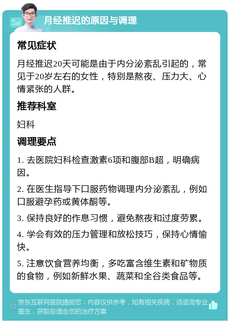 月经推迟的原因与调理 常见症状 月经推迟20天可能是由于内分泌紊乱引起的，常见于20岁左右的女性，特别是熬夜、压力大、心情紧张的人群。 推荐科室 妇科 调理要点 1. 去医院妇科检查激素6项和腹部B超，明确病因。 2. 在医生指导下口服药物调理内分泌紊乱，例如口服避孕药或黄体酮等。 3. 保持良好的作息习惯，避免熬夜和过度劳累。 4. 学会有效的压力管理和放松技巧，保持心情愉快。 5. 注意饮食营养均衡，多吃富含维生素和矿物质的食物，例如新鲜水果、蔬菜和全谷类食品等。