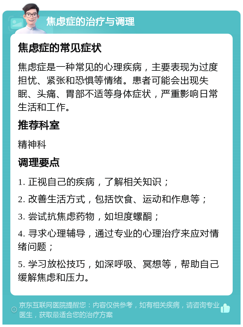 焦虑症的治疗与调理 焦虑症的常见症状 焦虑症是一种常见的心理疾病，主要表现为过度担忧、紧张和恐惧等情绪。患者可能会出现失眠、头痛、胃部不适等身体症状，严重影响日常生活和工作。 推荐科室 精神科 调理要点 1. 正视自己的疾病，了解相关知识； 2. 改善生活方式，包括饮食、运动和作息等； 3. 尝试抗焦虑药物，如坦度螺酮； 4. 寻求心理辅导，通过专业的心理治疗来应对情绪问题； 5. 学习放松技巧，如深呼吸、冥想等，帮助自己缓解焦虑和压力。