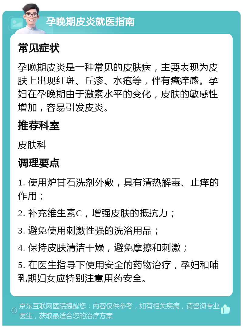 孕晚期皮炎就医指南 常见症状 孕晚期皮炎是一种常见的皮肤病，主要表现为皮肤上出现红斑、丘疹、水疱等，伴有瘙痒感。孕妇在孕晚期由于激素水平的变化，皮肤的敏感性增加，容易引发皮炎。 推荐科室 皮肤科 调理要点 1. 使用炉甘石洗剂外敷，具有清热解毒、止痒的作用； 2. 补充维生素C，增强皮肤的抵抗力； 3. 避免使用刺激性强的洗浴用品； 4. 保持皮肤清洁干燥，避免摩擦和刺激； 5. 在医生指导下使用安全的药物治疗，孕妇和哺乳期妇女应特别注意用药安全。