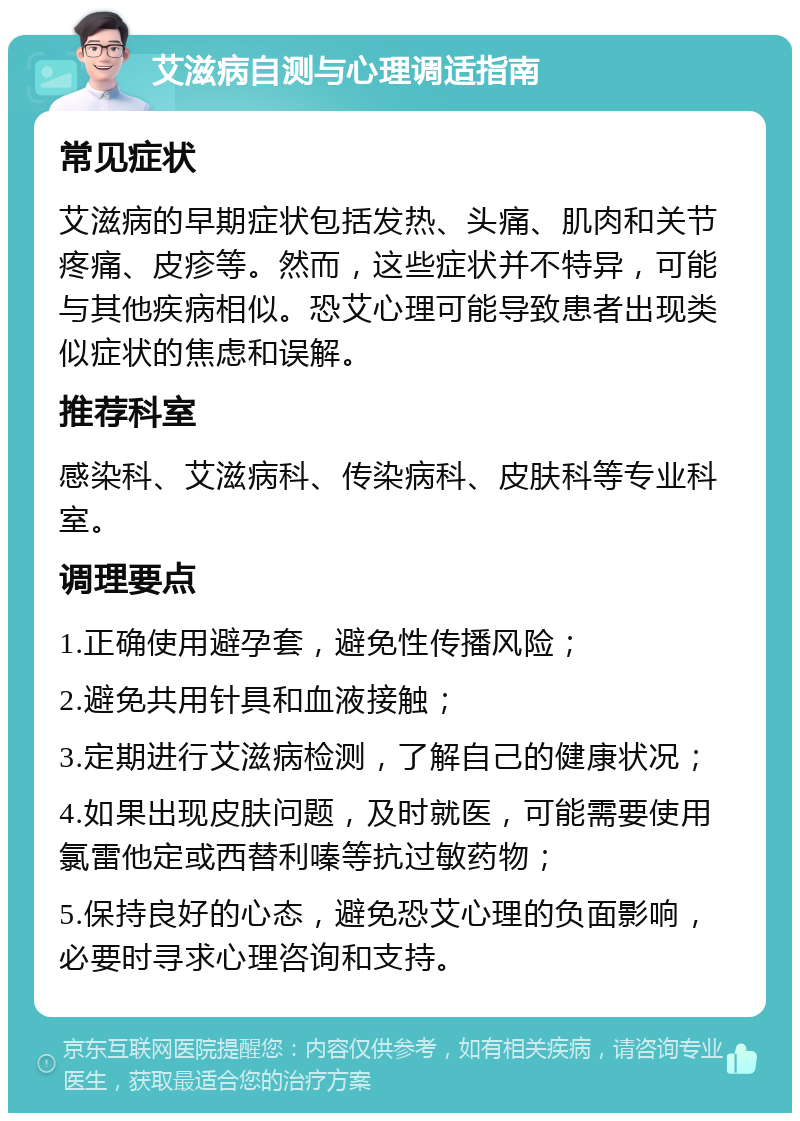 艾滋病自测与心理调适指南 常见症状 艾滋病的早期症状包括发热、头痛、肌肉和关节疼痛、皮疹等。然而，这些症状并不特异，可能与其他疾病相似。恐艾心理可能导致患者出现类似症状的焦虑和误解。 推荐科室 感染科、艾滋病科、传染病科、皮肤科等专业科室。 调理要点 1.正确使用避孕套，避免性传播风险； 2.避免共用针具和血液接触； 3.定期进行艾滋病检测，了解自己的健康状况； 4.如果出现皮肤问题，及时就医，可能需要使用氯雷他定或西替利嗪等抗过敏药物； 5.保持良好的心态，避免恐艾心理的负面影响，必要时寻求心理咨询和支持。