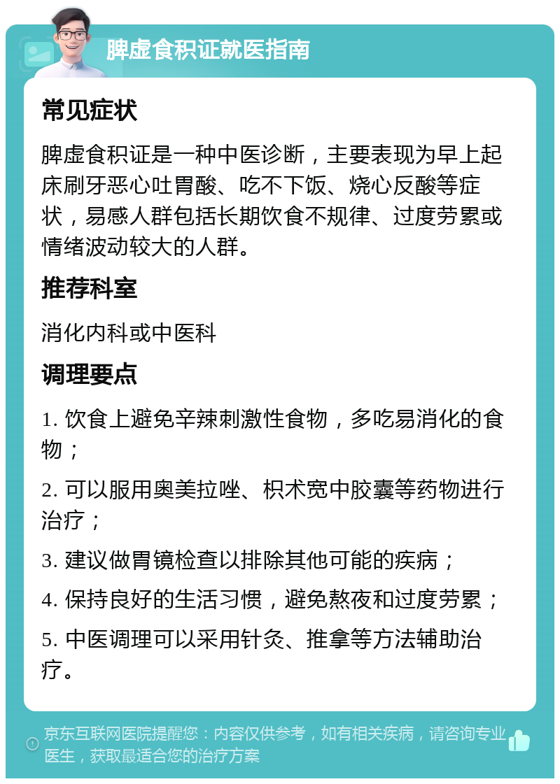 脾虚食积证就医指南 常见症状 脾虚食积证是一种中医诊断，主要表现为早上起床刷牙恶心吐胃酸、吃不下饭、烧心反酸等症状，易感人群包括长期饮食不规律、过度劳累或情绪波动较大的人群。 推荐科室 消化内科或中医科 调理要点 1. 饮食上避免辛辣刺激性食物，多吃易消化的食物； 2. 可以服用奥美拉唑、枳术宽中胶囊等药物进行治疗； 3. 建议做胃镜检查以排除其他可能的疾病； 4. 保持良好的生活习惯，避免熬夜和过度劳累； 5. 中医调理可以采用针灸、推拿等方法辅助治疗。