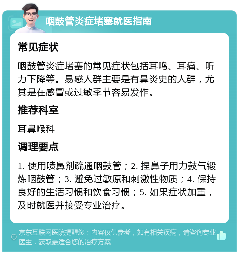 咽鼓管炎症堵塞就医指南 常见症状 咽鼓管炎症堵塞的常见症状包括耳鸣、耳痛、听力下降等。易感人群主要是有鼻炎史的人群，尤其是在感冒或过敏季节容易发作。 推荐科室 耳鼻喉科 调理要点 1. 使用喷鼻剂疏通咽鼓管；2. 捏鼻子用力鼓气锻炼咽鼓管；3. 避免过敏原和刺激性物质；4. 保持良好的生活习惯和饮食习惯；5. 如果症状加重，及时就医并接受专业治疗。