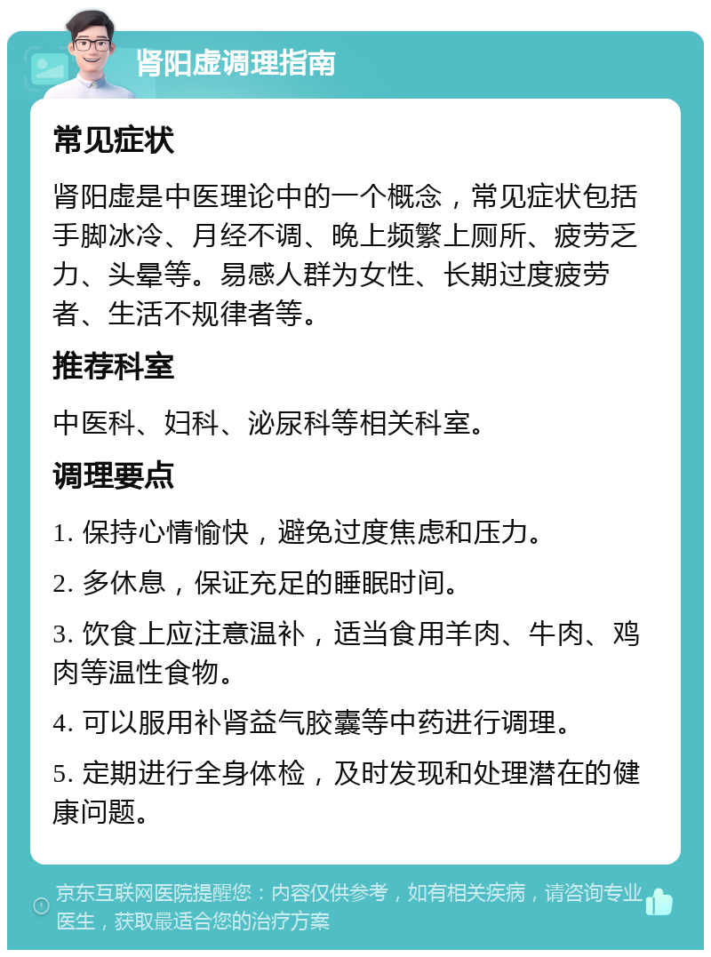 肾阳虚调理指南 常见症状 肾阳虚是中医理论中的一个概念，常见症状包括手脚冰冷、月经不调、晚上频繁上厕所、疲劳乏力、头晕等。易感人群为女性、长期过度疲劳者、生活不规律者等。 推荐科室 中医科、妇科、泌尿科等相关科室。 调理要点 1. 保持心情愉快，避免过度焦虑和压力。 2. 多休息，保证充足的睡眠时间。 3. 饮食上应注意温补，适当食用羊肉、牛肉、鸡肉等温性食物。 4. 可以服用补肾益气胶囊等中药进行调理。 5. 定期进行全身体检，及时发现和处理潜在的健康问题。