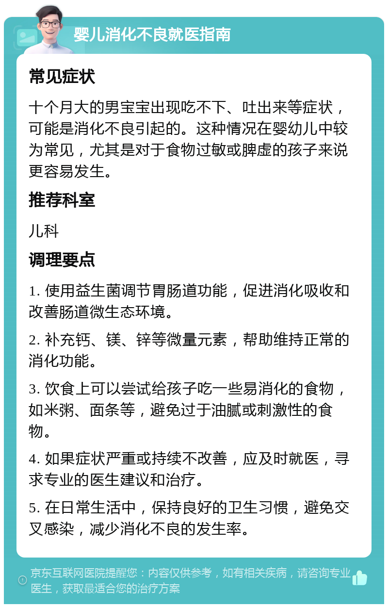 婴儿消化不良就医指南 常见症状 十个月大的男宝宝出现吃不下、吐出来等症状，可能是消化不良引起的。这种情况在婴幼儿中较为常见，尤其是对于食物过敏或脾虚的孩子来说更容易发生。 推荐科室 儿科 调理要点 1. 使用益生菌调节胃肠道功能，促进消化吸收和改善肠道微生态环境。 2. 补充钙、镁、锌等微量元素，帮助维持正常的消化功能。 3. 饮食上可以尝试给孩子吃一些易消化的食物，如米粥、面条等，避免过于油腻或刺激性的食物。 4. 如果症状严重或持续不改善，应及时就医，寻求专业的医生建议和治疗。 5. 在日常生活中，保持良好的卫生习惯，避免交叉感染，减少消化不良的发生率。