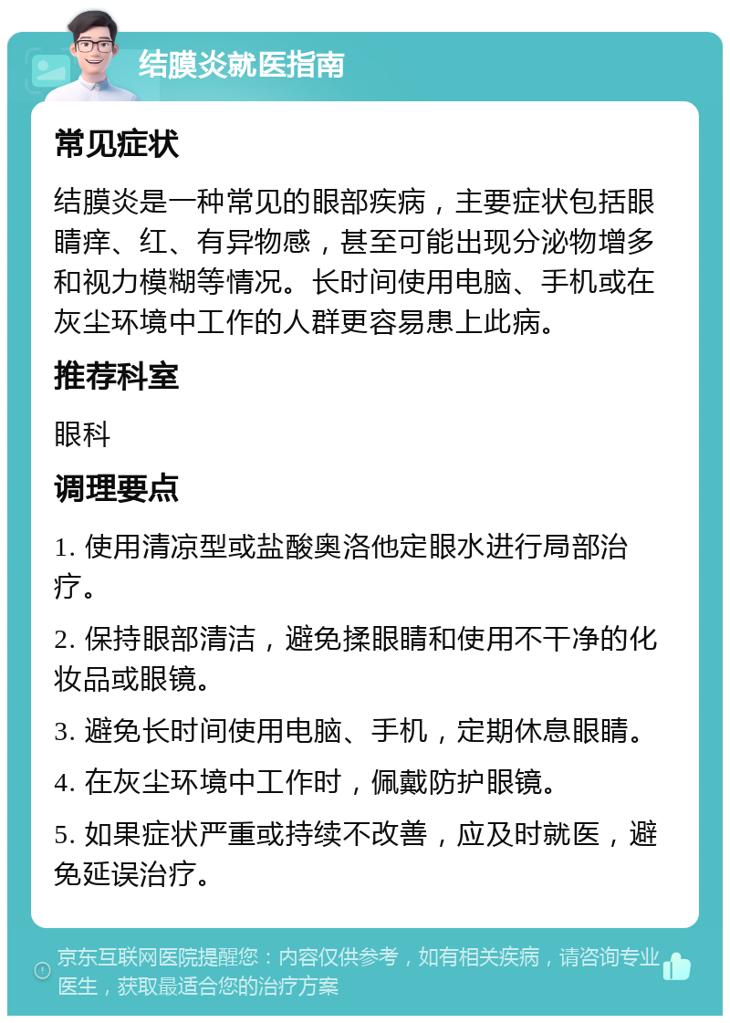 结膜炎就医指南 常见症状 结膜炎是一种常见的眼部疾病，主要症状包括眼睛痒、红、有异物感，甚至可能出现分泌物增多和视力模糊等情况。长时间使用电脑、手机或在灰尘环境中工作的人群更容易患上此病。 推荐科室 眼科 调理要点 1. 使用清凉型或盐酸奥洛他定眼水进行局部治疗。 2. 保持眼部清洁，避免揉眼睛和使用不干净的化妆品或眼镜。 3. 避免长时间使用电脑、手机，定期休息眼睛。 4. 在灰尘环境中工作时，佩戴防护眼镜。 5. 如果症状严重或持续不改善，应及时就医，避免延误治疗。