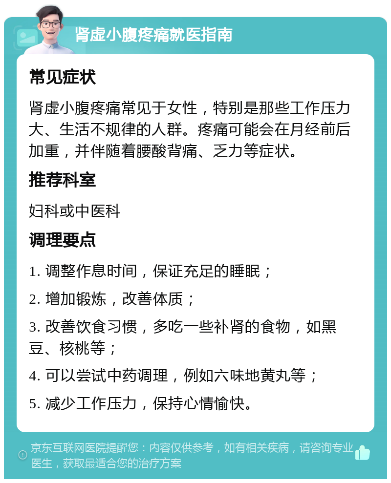 肾虚小腹疼痛就医指南 常见症状 肾虚小腹疼痛常见于女性，特别是那些工作压力大、生活不规律的人群。疼痛可能会在月经前后加重，并伴随着腰酸背痛、乏力等症状。 推荐科室 妇科或中医科 调理要点 1. 调整作息时间，保证充足的睡眠； 2. 增加锻炼，改善体质； 3. 改善饮食习惯，多吃一些补肾的食物，如黑豆、核桃等； 4. 可以尝试中药调理，例如六味地黄丸等； 5. 减少工作压力，保持心情愉快。