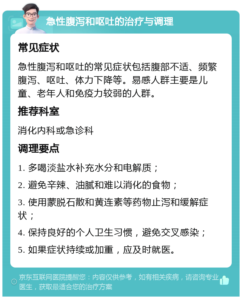 急性腹泻和呕吐的治疗与调理 常见症状 急性腹泻和呕吐的常见症状包括腹部不适、频繁腹泻、呕吐、体力下降等。易感人群主要是儿童、老年人和免疫力较弱的人群。 推荐科室 消化内科或急诊科 调理要点 1. 多喝淡盐水补充水分和电解质； 2. 避免辛辣、油腻和难以消化的食物； 3. 使用蒙脱石散和黄连素等药物止泻和缓解症状； 4. 保持良好的个人卫生习惯，避免交叉感染； 5. 如果症状持续或加重，应及时就医。