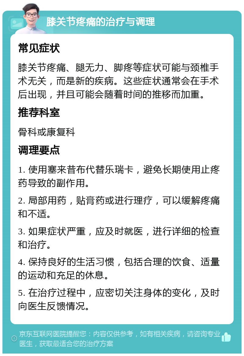 膝关节疼痛的治疗与调理 常见症状 膝关节疼痛、腿无力、脚疼等症状可能与颈椎手术无关，而是新的疾病。这些症状通常会在手术后出现，并且可能会随着时间的推移而加重。 推荐科室 骨科或康复科 调理要点 1. 使用塞来昔布代替乐瑞卡，避免长期使用止疼药导致的副作用。 2. 局部用药，贴膏药或进行理疗，可以缓解疼痛和不适。 3. 如果症状严重，应及时就医，进行详细的检查和治疗。 4. 保持良好的生活习惯，包括合理的饮食、适量的运动和充足的休息。 5. 在治疗过程中，应密切关注身体的变化，及时向医生反馈情况。