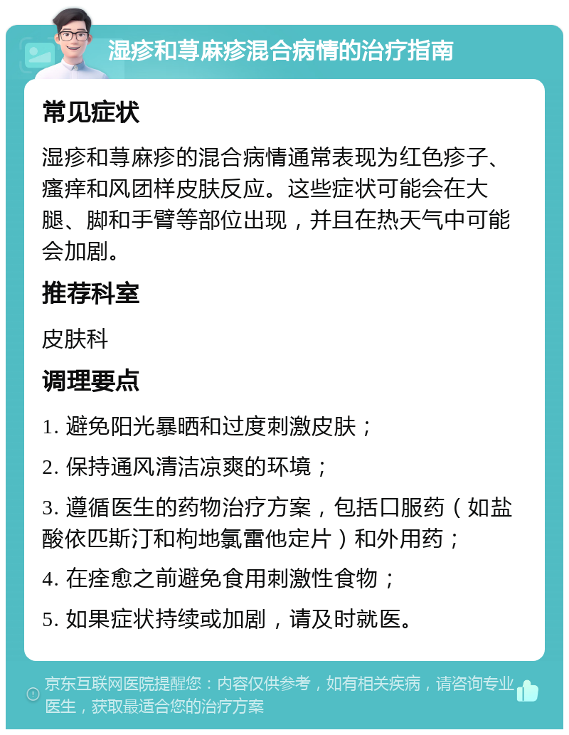 湿疹和荨麻疹混合病情的治疗指南 常见症状 湿疹和荨麻疹的混合病情通常表现为红色疹子、瘙痒和风团样皮肤反应。这些症状可能会在大腿、脚和手臂等部位出现，并且在热天气中可能会加剧。 推荐科室 皮肤科 调理要点 1. 避免阳光暴晒和过度刺激皮肤； 2. 保持通风清洁凉爽的环境； 3. 遵循医生的药物治疗方案，包括口服药（如盐酸依匹斯汀和枸地氯雷他定片）和外用药； 4. 在痊愈之前避免食用刺激性食物； 5. 如果症状持续或加剧，请及时就医。