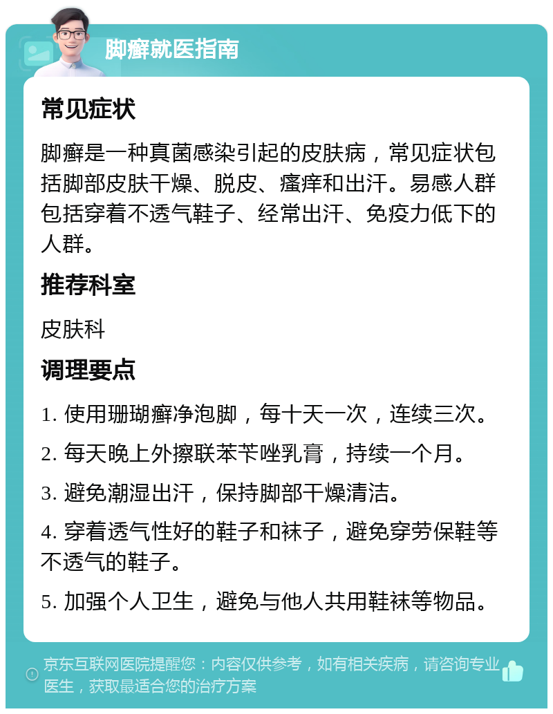 脚癣就医指南 常见症状 脚癣是一种真菌感染引起的皮肤病，常见症状包括脚部皮肤干燥、脱皮、瘙痒和出汗。易感人群包括穿着不透气鞋子、经常出汗、免疫力低下的人群。 推荐科室 皮肤科 调理要点 1. 使用珊瑚癣净泡脚，每十天一次，连续三次。 2. 每天晚上外擦联苯苄唑乳膏，持续一个月。 3. 避免潮湿出汗，保持脚部干燥清洁。 4. 穿着透气性好的鞋子和袜子，避免穿劳保鞋等不透气的鞋子。 5. 加强个人卫生，避免与他人共用鞋袜等物品。