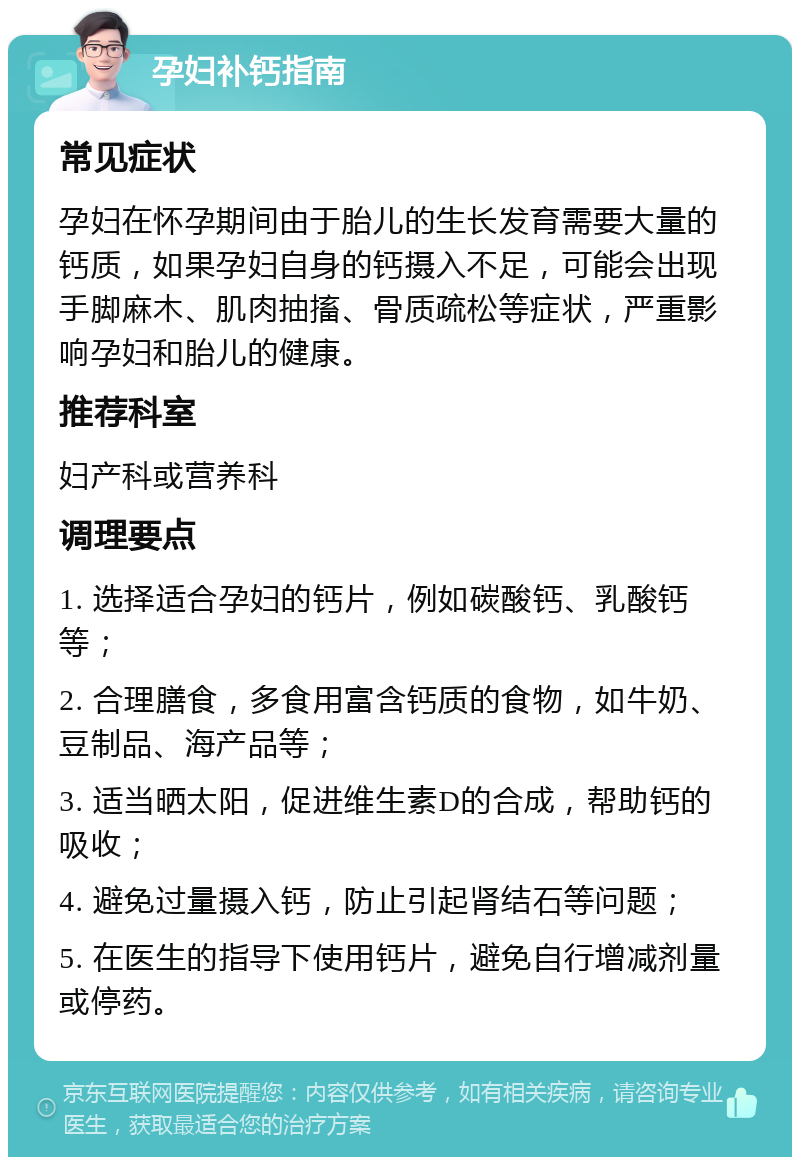 孕妇补钙指南 常见症状 孕妇在怀孕期间由于胎儿的生长发育需要大量的钙质，如果孕妇自身的钙摄入不足，可能会出现手脚麻木、肌肉抽搐、骨质疏松等症状，严重影响孕妇和胎儿的健康。 推荐科室 妇产科或营养科 调理要点 1. 选择适合孕妇的钙片，例如碳酸钙、乳酸钙等； 2. 合理膳食，多食用富含钙质的食物，如牛奶、豆制品、海产品等； 3. 适当晒太阳，促进维生素D的合成，帮助钙的吸收； 4. 避免过量摄入钙，防止引起肾结石等问题； 5. 在医生的指导下使用钙片，避免自行增减剂量或停药。