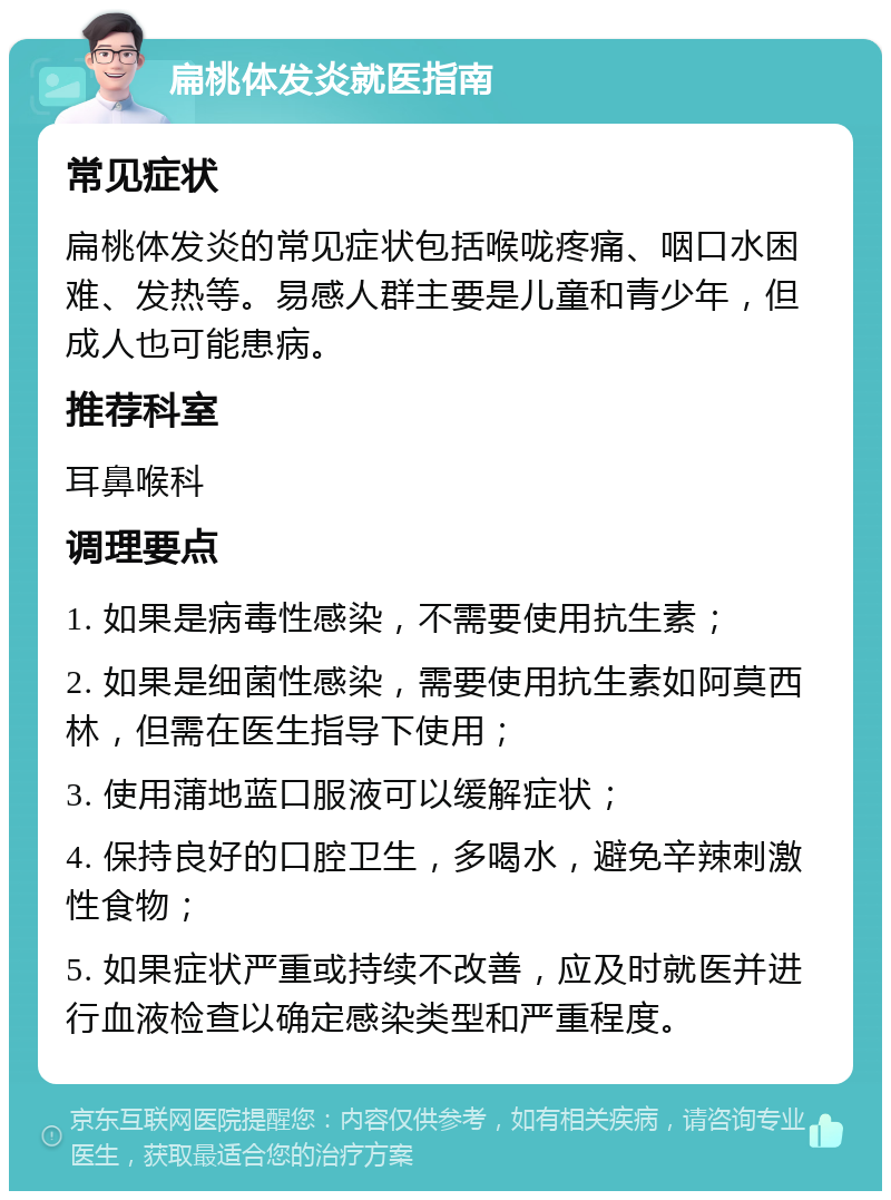 扁桃体发炎就医指南 常见症状 扁桃体发炎的常见症状包括喉咙疼痛、咽口水困难、发热等。易感人群主要是儿童和青少年，但成人也可能患病。 推荐科室 耳鼻喉科 调理要点 1. 如果是病毒性感染，不需要使用抗生素； 2. 如果是细菌性感染，需要使用抗生素如阿莫西林，但需在医生指导下使用； 3. 使用蒲地蓝口服液可以缓解症状； 4. 保持良好的口腔卫生，多喝水，避免辛辣刺激性食物； 5. 如果症状严重或持续不改善，应及时就医并进行血液检查以确定感染类型和严重程度。