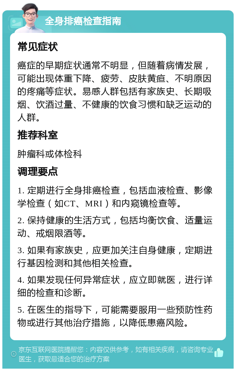 全身排癌检查指南 常见症状 癌症的早期症状通常不明显，但随着病情发展，可能出现体重下降、疲劳、皮肤黄疸、不明原因的疼痛等症状。易感人群包括有家族史、长期吸烟、饮酒过量、不健康的饮食习惯和缺乏运动的人群。 推荐科室 肿瘤科或体检科 调理要点 1. 定期进行全身排癌检查，包括血液检查、影像学检查（如CT、MRI）和内窥镜检查等。 2. 保持健康的生活方式，包括均衡饮食、适量运动、戒烟限酒等。 3. 如果有家族史，应更加关注自身健康，定期进行基因检测和其他相关检查。 4. 如果发现任何异常症状，应立即就医，进行详细的检查和诊断。 5. 在医生的指导下，可能需要服用一些预防性药物或进行其他治疗措施，以降低患癌风险。