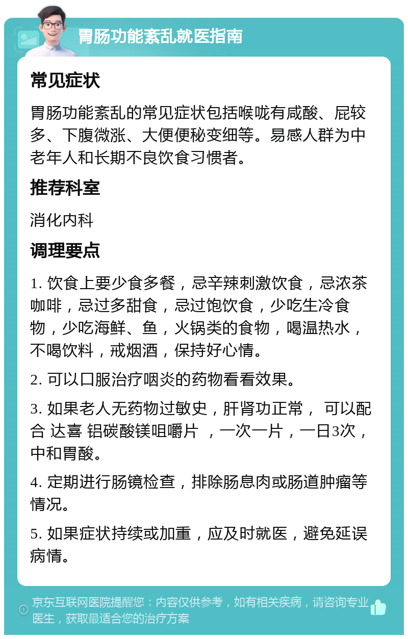 胃肠功能紊乱就医指南 常见症状 胃肠功能紊乱的常见症状包括喉咙有咸酸、屁较多、下腹微涨、大便便秘变细等。易感人群为中老年人和长期不良饮食习惯者。 推荐科室 消化内科 调理要点 1. 饮食上要少食多餐，忌辛辣刺激饮食，忌浓茶咖啡，忌过多甜食，忌过饱饮食，少吃生冷食物，少吃海鲜、鱼，火锅类的食物，喝温热水，不喝饮料，戒烟酒，保持好心情。 2. 可以口服治疗咽炎的药物看看效果。 3. 如果老人无药物过敏史，肝肾功正常， 可以配合 达喜 铝碳酸镁咀嚼片 ，一次一片，一日3次，中和胃酸。 4. 定期进行肠镜检查，排除肠息肉或肠道肿瘤等情况。 5. 如果症状持续或加重，应及时就医，避免延误病情。