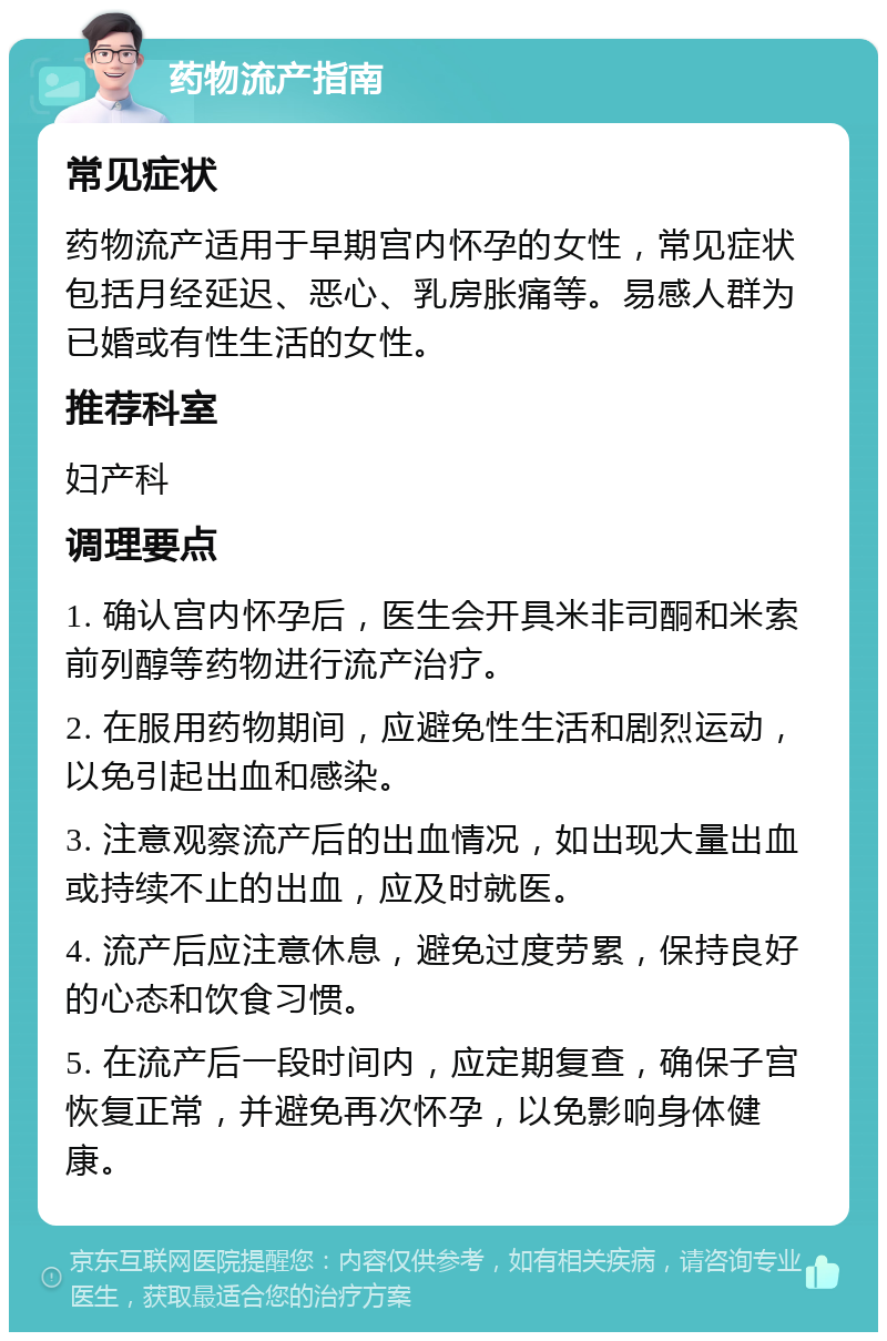 药物流产指南 常见症状 药物流产适用于早期宫内怀孕的女性，常见症状包括月经延迟、恶心、乳房胀痛等。易感人群为已婚或有性生活的女性。 推荐科室 妇产科 调理要点 1. 确认宫内怀孕后，医生会开具米非司酮和米索前列醇等药物进行流产治疗。 2. 在服用药物期间，应避免性生活和剧烈运动，以免引起出血和感染。 3. 注意观察流产后的出血情况，如出现大量出血或持续不止的出血，应及时就医。 4. 流产后应注意休息，避免过度劳累，保持良好的心态和饮食习惯。 5. 在流产后一段时间内，应定期复查，确保子宫恢复正常，并避免再次怀孕，以免影响身体健康。