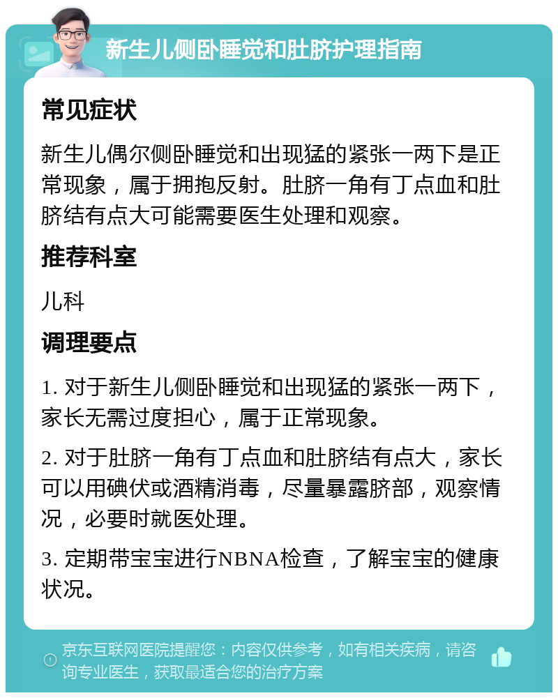 新生儿侧卧睡觉和肚脐护理指南 常见症状 新生儿偶尔侧卧睡觉和出现猛的紧张一两下是正常现象，属于拥抱反射。肚脐一角有丁点血和肚脐结有点大可能需要医生处理和观察。 推荐科室 儿科 调理要点 1. 对于新生儿侧卧睡觉和出现猛的紧张一两下，家长无需过度担心，属于正常现象。 2. 对于肚脐一角有丁点血和肚脐结有点大，家长可以用碘伏或酒精消毒，尽量暴露脐部，观察情况，必要时就医处理。 3. 定期带宝宝进行NBNA检查，了解宝宝的健康状况。