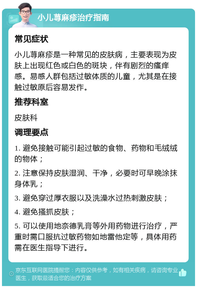 小儿荨麻疹治疗指南 常见症状 小儿荨麻疹是一种常见的皮肤病，主要表现为皮肤上出现红色或白色的斑块，伴有剧烈的瘙痒感。易感人群包括过敏体质的儿童，尤其是在接触过敏原后容易发作。 推荐科室 皮肤科 调理要点 1. 避免接触可能引起过敏的食物、药物和毛绒绒的物体； 2. 注意保持皮肤湿润、干净，必要时可早晚涂抹身体乳； 3. 避免穿过厚衣服以及洗澡水过热刺激皮肤； 4. 避免搔抓皮肤； 5. 可以使用地奈德乳膏等外用药物进行治疗，严重时需口服抗过敏药物如地雷他定等，具体用药需在医生指导下进行。