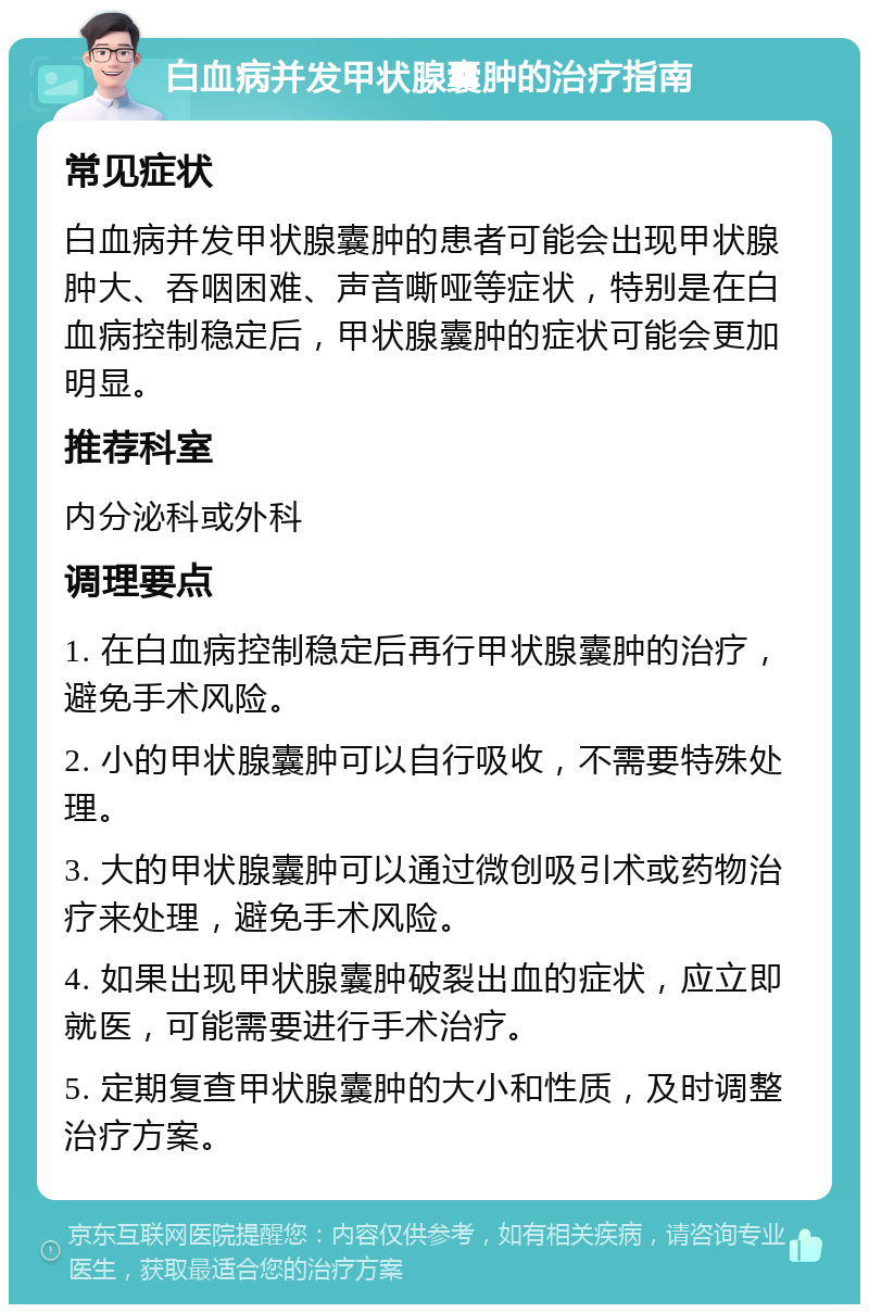 白血病并发甲状腺囊肿的治疗指南 常见症状 白血病并发甲状腺囊肿的患者可能会出现甲状腺肿大、吞咽困难、声音嘶哑等症状，特别是在白血病控制稳定后，甲状腺囊肿的症状可能会更加明显。 推荐科室 内分泌科或外科 调理要点 1. 在白血病控制稳定后再行甲状腺囊肿的治疗，避免手术风险。 2. 小的甲状腺囊肿可以自行吸收，不需要特殊处理。 3. 大的甲状腺囊肿可以通过微创吸引术或药物治疗来处理，避免手术风险。 4. 如果出现甲状腺囊肿破裂出血的症状，应立即就医，可能需要进行手术治疗。 5. 定期复查甲状腺囊肿的大小和性质，及时调整治疗方案。