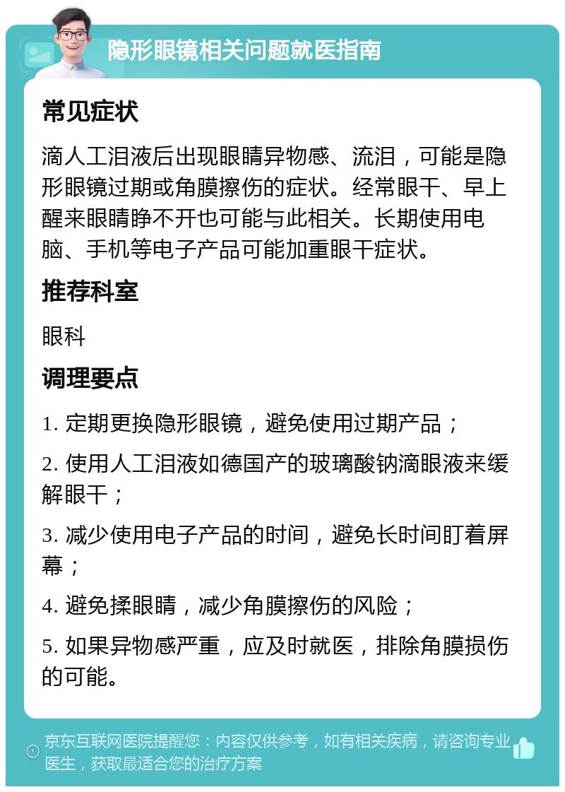 隐形眼镜相关问题就医指南 常见症状 滴人工泪液后出现眼睛异物感、流泪，可能是隐形眼镜过期或角膜擦伤的症状。经常眼干、早上醒来眼睛睁不开也可能与此相关。长期使用电脑、手机等电子产品可能加重眼干症状。 推荐科室 眼科 调理要点 1. 定期更换隐形眼镜，避免使用过期产品； 2. 使用人工泪液如德国产的玻璃酸钠滴眼液来缓解眼干； 3. 减少使用电子产品的时间，避免长时间盯着屏幕； 4. 避免揉眼睛，减少角膜擦伤的风险； 5. 如果异物感严重，应及时就医，排除角膜损伤的可能。