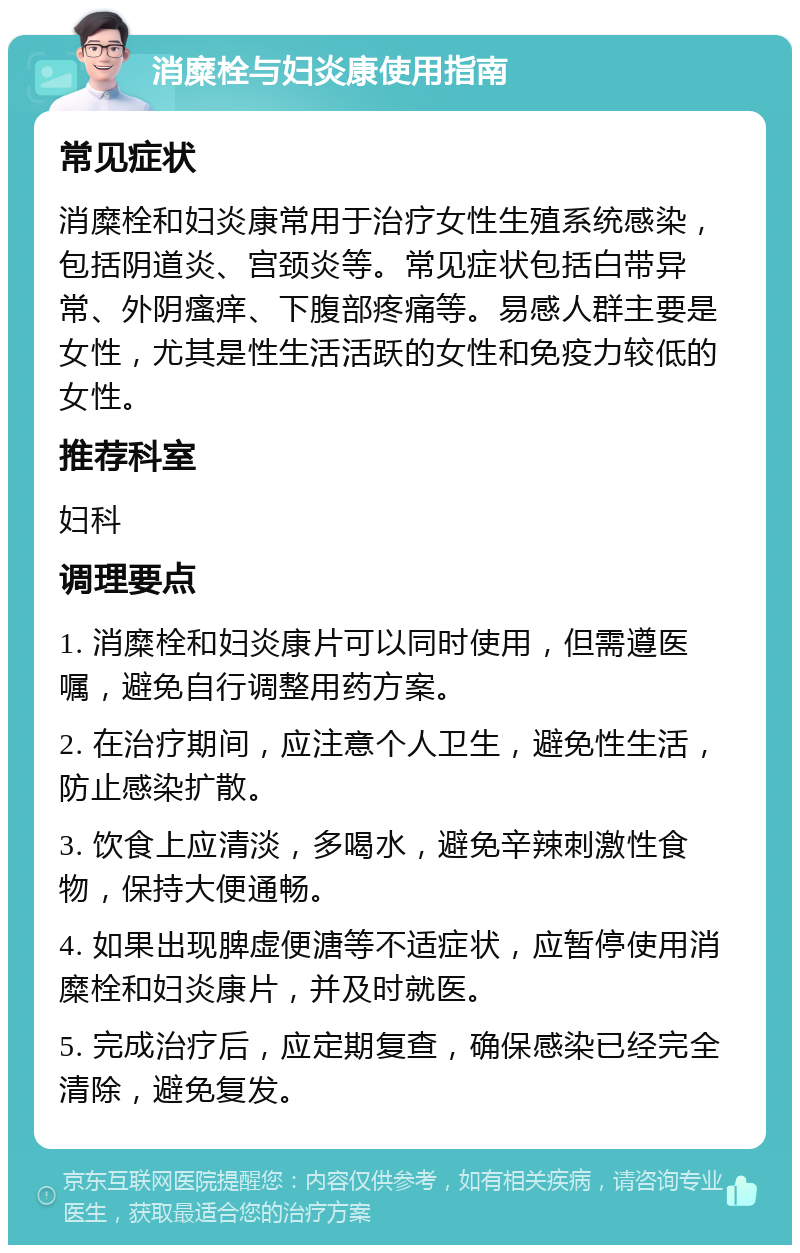 消糜栓与妇炎康使用指南 常见症状 消糜栓和妇炎康常用于治疗女性生殖系统感染，包括阴道炎、宫颈炎等。常见症状包括白带异常、外阴瘙痒、下腹部疼痛等。易感人群主要是女性，尤其是性生活活跃的女性和免疫力较低的女性。 推荐科室 妇科 调理要点 1. 消糜栓和妇炎康片可以同时使用，但需遵医嘱，避免自行调整用药方案。 2. 在治疗期间，应注意个人卫生，避免性生活，防止感染扩散。 3. 饮食上应清淡，多喝水，避免辛辣刺激性食物，保持大便通畅。 4. 如果出现脾虚便溏等不适症状，应暂停使用消糜栓和妇炎康片，并及时就医。 5. 完成治疗后，应定期复查，确保感染已经完全清除，避免复发。