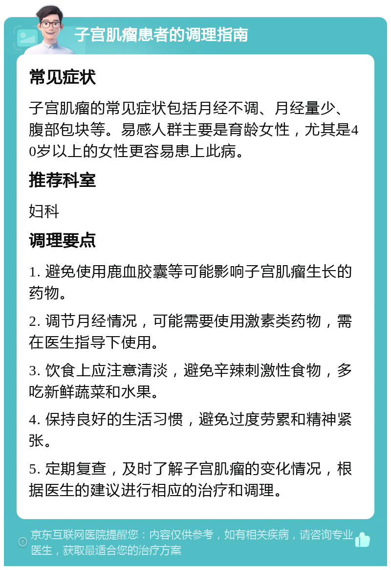 子宫肌瘤患者的调理指南 常见症状 子宫肌瘤的常见症状包括月经不调、月经量少、腹部包块等。易感人群主要是育龄女性，尤其是40岁以上的女性更容易患上此病。 推荐科室 妇科 调理要点 1. 避免使用鹿血胶囊等可能影响子宫肌瘤生长的药物。 2. 调节月经情况，可能需要使用激素类药物，需在医生指导下使用。 3. 饮食上应注意清淡，避免辛辣刺激性食物，多吃新鲜蔬菜和水果。 4. 保持良好的生活习惯，避免过度劳累和精神紧张。 5. 定期复查，及时了解子宫肌瘤的变化情况，根据医生的建议进行相应的治疗和调理。