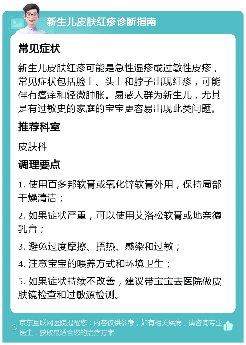 新生儿皮肤红疹诊断指南 常见症状 新生儿皮肤红疹可能是急性湿疹或过敏性皮疹，常见症状包括脸上、头上和脖子出现红疹，可能伴有瘙痒和轻微肿胀。易感人群为新生儿，尤其是有过敏史的家庭的宝宝更容易出现此类问题。 推荐科室 皮肤科 调理要点 1. 使用百多邦软膏或氧化锌软膏外用，保持局部干燥清洁； 2. 如果症状严重，可以使用艾洛松软膏或地奈德乳膏； 3. 避免过度摩擦、捂热、感染和过敏； 4. 注意宝宝的喂养方式和环境卫生； 5. 如果症状持续不改善，建议带宝宝去医院做皮肤镜检查和过敏源检测。