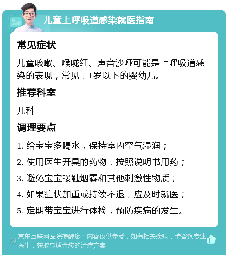 儿童上呼吸道感染就医指南 常见症状 儿童咳嗽、喉咙红、声音沙哑可能是上呼吸道感染的表现，常见于1岁以下的婴幼儿。 推荐科室 儿科 调理要点 1. 给宝宝多喝水，保持室内空气湿润； 2. 使用医生开具的药物，按照说明书用药； 3. 避免宝宝接触烟雾和其他刺激性物质； 4. 如果症状加重或持续不退，应及时就医； 5. 定期带宝宝进行体检，预防疾病的发生。