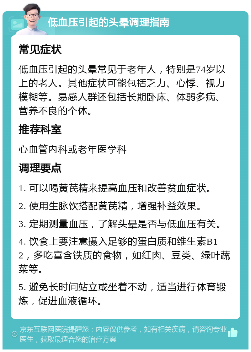 低血压引起的头晕调理指南 常见症状 低血压引起的头晕常见于老年人，特别是74岁以上的老人。其他症状可能包括乏力、心悸、视力模糊等。易感人群还包括长期卧床、体弱多病、营养不良的个体。 推荐科室 心血管内科或老年医学科 调理要点 1. 可以喝黄芪精来提高血压和改善贫血症状。 2. 使用生脉饮搭配黄芪精，增强补益效果。 3. 定期测量血压，了解头晕是否与低血压有关。 4. 饮食上要注意摄入足够的蛋白质和维生素B12，多吃富含铁质的食物，如红肉、豆类、绿叶蔬菜等。 5. 避免长时间站立或坐着不动，适当进行体育锻炼，促进血液循环。