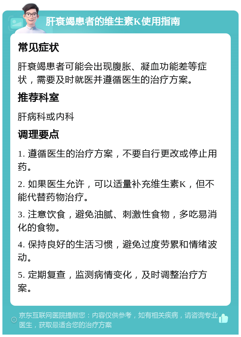 肝衰竭患者的维生素K使用指南 常见症状 肝衰竭患者可能会出现腹胀、凝血功能差等症状，需要及时就医并遵循医生的治疗方案。 推荐科室 肝病科或内科 调理要点 1. 遵循医生的治疗方案，不要自行更改或停止用药。 2. 如果医生允许，可以适量补充维生素K，但不能代替药物治疗。 3. 注意饮食，避免油腻、刺激性食物，多吃易消化的食物。 4. 保持良好的生活习惯，避免过度劳累和情绪波动。 5. 定期复查，监测病情变化，及时调整治疗方案。