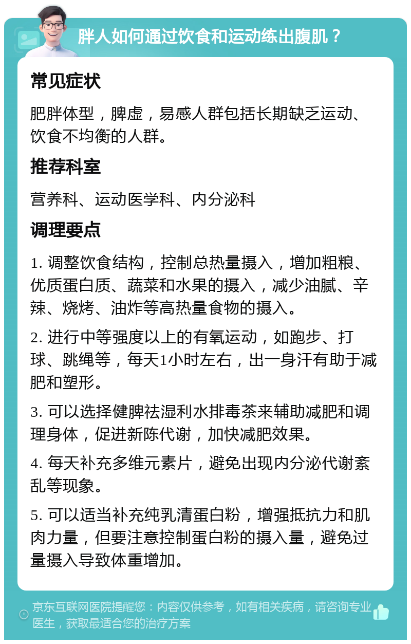 胖人如何通过饮食和运动练出腹肌？ 常见症状 肥胖体型，脾虚，易感人群包括长期缺乏运动、饮食不均衡的人群。 推荐科室 营养科、运动医学科、内分泌科 调理要点 1. 调整饮食结构，控制总热量摄入，增加粗粮、优质蛋白质、蔬菜和水果的摄入，减少油腻、辛辣、烧烤、油炸等高热量食物的摄入。 2. 进行中等强度以上的有氧运动，如跑步、打球、跳绳等，每天1小时左右，出一身汗有助于减肥和塑形。 3. 可以选择健脾祛湿利水排毒茶来辅助减肥和调理身体，促进新陈代谢，加快减肥效果。 4. 每天补充多维元素片，避免出现内分泌代谢紊乱等现象。 5. 可以适当补充纯乳清蛋白粉，增强抵抗力和肌肉力量，但要注意控制蛋白粉的摄入量，避免过量摄入导致体重增加。