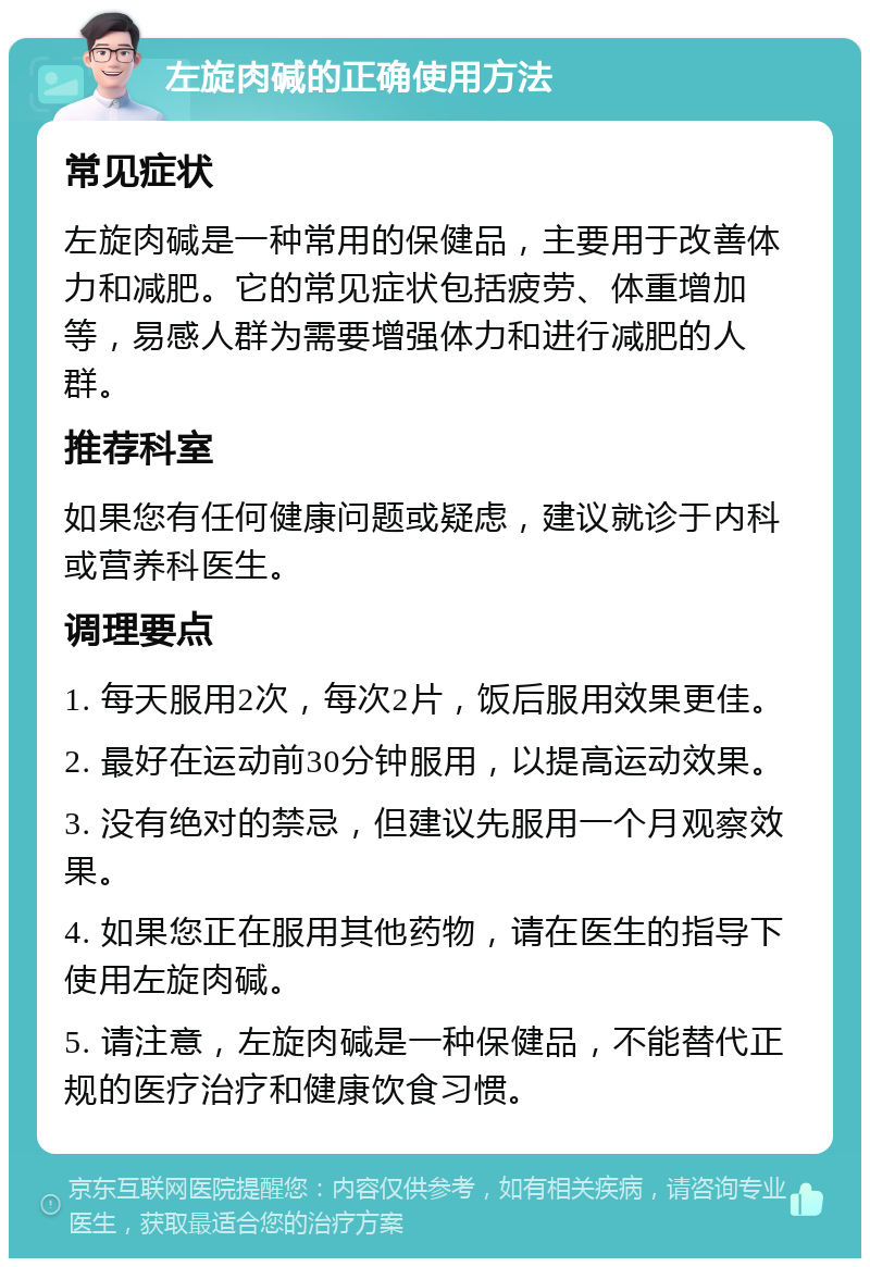 左旋肉碱的正确使用方法 常见症状 左旋肉碱是一种常用的保健品，主要用于改善体力和减肥。它的常见症状包括疲劳、体重增加等，易感人群为需要增强体力和进行减肥的人群。 推荐科室 如果您有任何健康问题或疑虑，建议就诊于内科或营养科医生。 调理要点 1. 每天服用2次，每次2片，饭后服用效果更佳。 2. 最好在运动前30分钟服用，以提高运动效果。 3. 没有绝对的禁忌，但建议先服用一个月观察效果。 4. 如果您正在服用其他药物，请在医生的指导下使用左旋肉碱。 5. 请注意，左旋肉碱是一种保健品，不能替代正规的医疗治疗和健康饮食习惯。