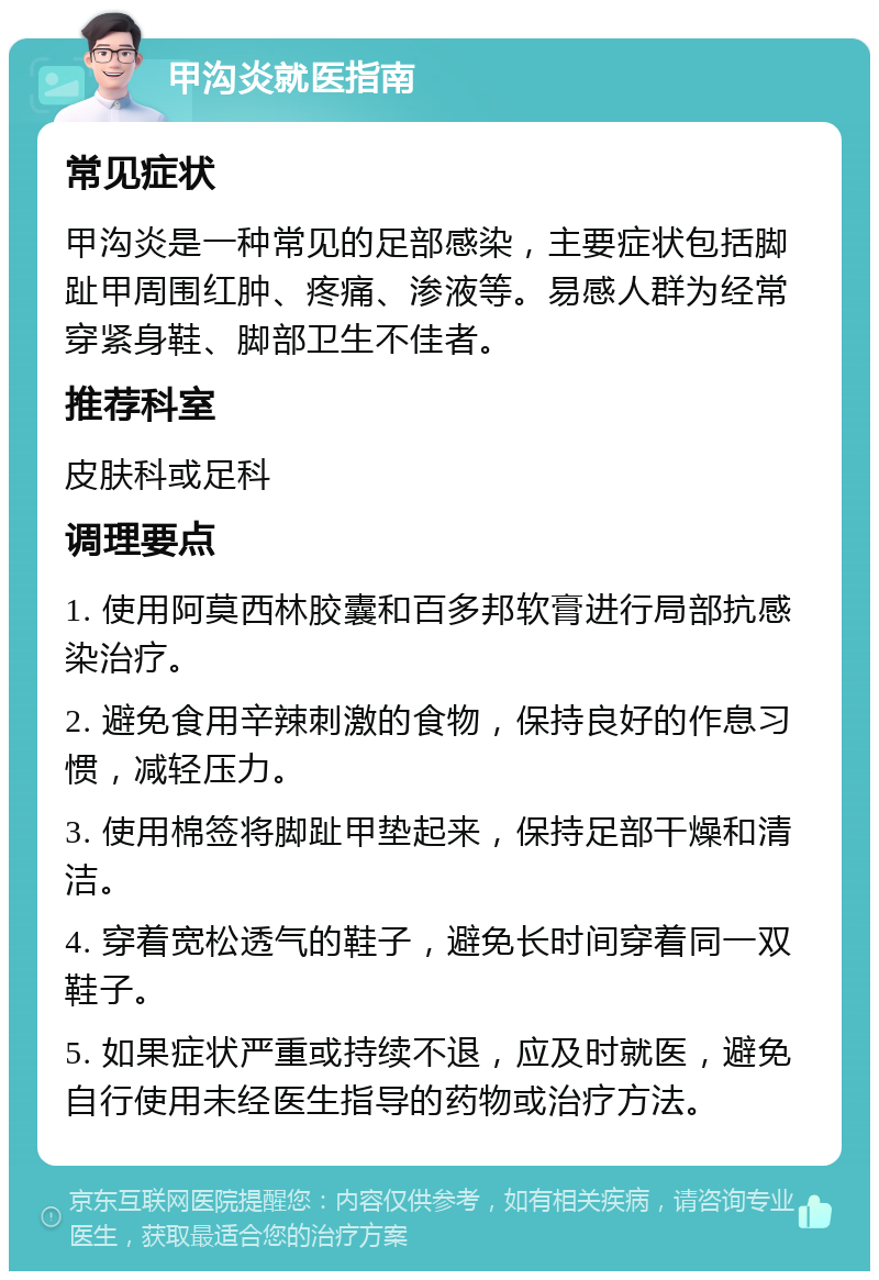 甲沟炎就医指南 常见症状 甲沟炎是一种常见的足部感染，主要症状包括脚趾甲周围红肿、疼痛、渗液等。易感人群为经常穿紧身鞋、脚部卫生不佳者。 推荐科室 皮肤科或足科 调理要点 1. 使用阿莫西林胶囊和百多邦软膏进行局部抗感染治疗。 2. 避免食用辛辣刺激的食物，保持良好的作息习惯，减轻压力。 3. 使用棉签将脚趾甲垫起来，保持足部干燥和清洁。 4. 穿着宽松透气的鞋子，避免长时间穿着同一双鞋子。 5. 如果症状严重或持续不退，应及时就医，避免自行使用未经医生指导的药物或治疗方法。