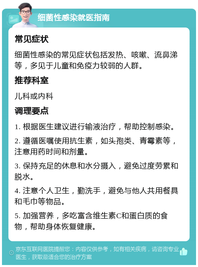 细菌性感染就医指南 常见症状 细菌性感染的常见症状包括发热、咳嗽、流鼻涕等，多见于儿童和免疫力较弱的人群。 推荐科室 儿科或内科 调理要点 1. 根据医生建议进行输液治疗，帮助控制感染。 2. 遵循医嘱使用抗生素，如头孢类、青霉素等，注意用药时间和剂量。 3. 保持充足的休息和水分摄入，避免过度劳累和脱水。 4. 注意个人卫生，勤洗手，避免与他人共用餐具和毛巾等物品。 5. 加强营养，多吃富含维生素C和蛋白质的食物，帮助身体恢复健康。