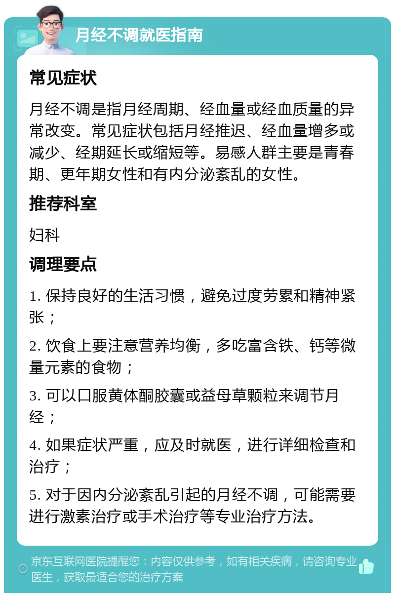 月经不调就医指南 常见症状 月经不调是指月经周期、经血量或经血质量的异常改变。常见症状包括月经推迟、经血量增多或减少、经期延长或缩短等。易感人群主要是青春期、更年期女性和有内分泌紊乱的女性。 推荐科室 妇科 调理要点 1. 保持良好的生活习惯，避免过度劳累和精神紧张； 2. 饮食上要注意营养均衡，多吃富含铁、钙等微量元素的食物； 3. 可以口服黄体酮胶囊或益母草颗粒来调节月经； 4. 如果症状严重，应及时就医，进行详细检查和治疗； 5. 对于因内分泌紊乱引起的月经不调，可能需要进行激素治疗或手术治疗等专业治疗方法。