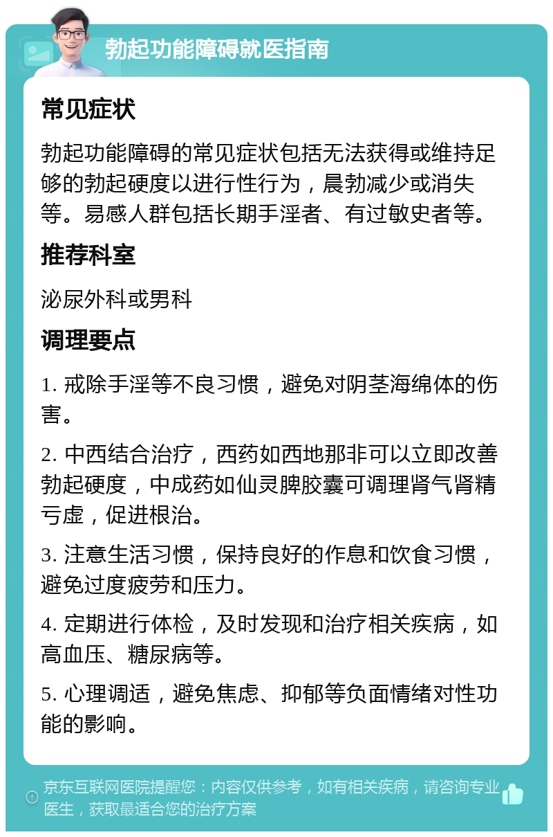 勃起功能障碍就医指南 常见症状 勃起功能障碍的常见症状包括无法获得或维持足够的勃起硬度以进行性行为，晨勃减少或消失等。易感人群包括长期手淫者、有过敏史者等。 推荐科室 泌尿外科或男科 调理要点 1. 戒除手淫等不良习惯，避免对阴茎海绵体的伤害。 2. 中西结合治疗，西药如西地那非可以立即改善勃起硬度，中成药如仙灵脾胶囊可调理肾气肾精亏虚，促进根治。 3. 注意生活习惯，保持良好的作息和饮食习惯，避免过度疲劳和压力。 4. 定期进行体检，及时发现和治疗相关疾病，如高血压、糖尿病等。 5. 心理调适，避免焦虑、抑郁等负面情绪对性功能的影响。