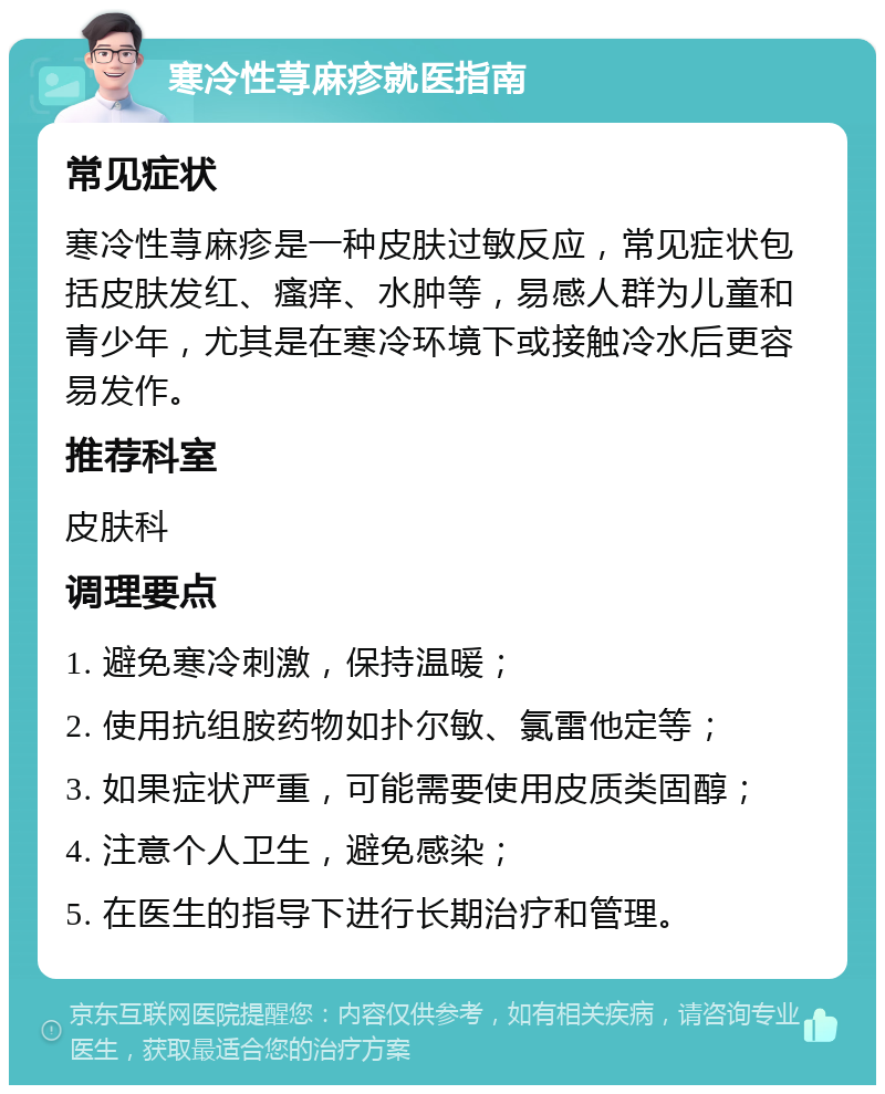 寒冷性荨麻疹就医指南 常见症状 寒冷性荨麻疹是一种皮肤过敏反应，常见症状包括皮肤发红、瘙痒、水肿等，易感人群为儿童和青少年，尤其是在寒冷环境下或接触冷水后更容易发作。 推荐科室 皮肤科 调理要点 1. 避免寒冷刺激，保持温暖； 2. 使用抗组胺药物如扑尔敏、氯雷他定等； 3. 如果症状严重，可能需要使用皮质类固醇； 4. 注意个人卫生，避免感染； 5. 在医生的指导下进行长期治疗和管理。